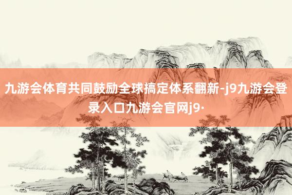 九游会体育共同鼓励全球搞定体系翻新-j9九游会登录入口九游会官网j9·
