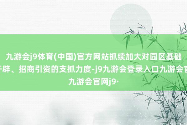 九游会j9体育(中国)官方网站抓续加大对园区基础规律开辟、招商引资的支抓力度-j9九游会登录入口九游会官网j9·