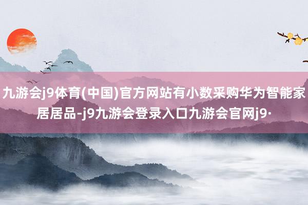 九游会j9体育(中国)官方网站有小数采购华为智能家居居品-j9九游会登录入口九游会官网j9·