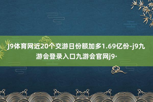J9体育网近20个交游日份额加多1.69亿份-j9九游会登录入口九游会官网j9·