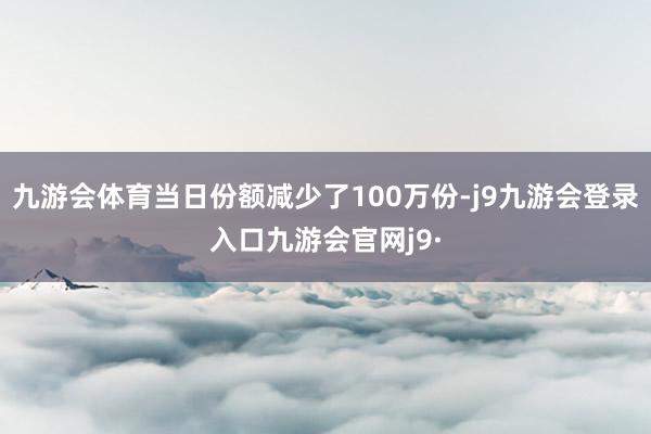 九游会体育当日份额减少了100万份-j9九游会登录入口九游会官网j9·