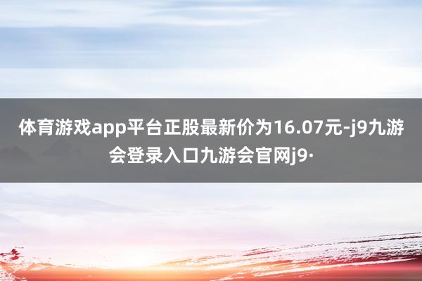 体育游戏app平台正股最新价为16.07元-j9九游会登录入口九游会官网j9·