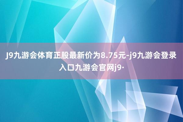 J9九游会体育正股最新价为8.75元-j9九游会登录入口九游会官网j9·