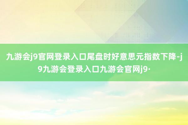 九游会j9官网登录入口尾盘时好意思元指数下降-j9九游会登录入口九游会官网j9·