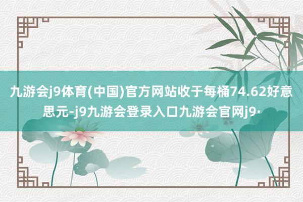 九游会j9体育(中国)官方网站收于每桶74.62好意思元-j9九游会登录入口九游会官网j9·