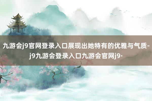 九游会j9官网登录入口展现出她特有的优雅与气质-j9九游会登录入口九游会官网j9·