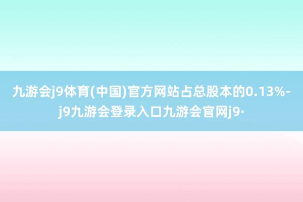 九游会j9体育(中国)官方网站占总股本的0.13%-j9九游会登录入口九游会官网j9·