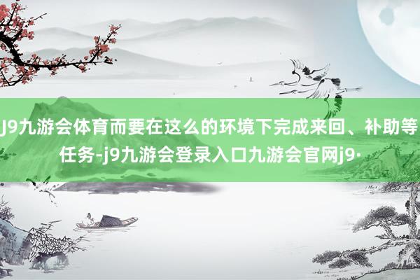 J9九游会体育而要在这么的环境下完成来回、补助等任务-j9九游会登录入口九游会官网j9·