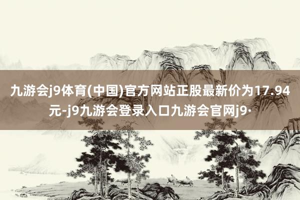九游会j9体育(中国)官方网站正股最新价为17.94元-j9九游会登录入口九游会官网j9·