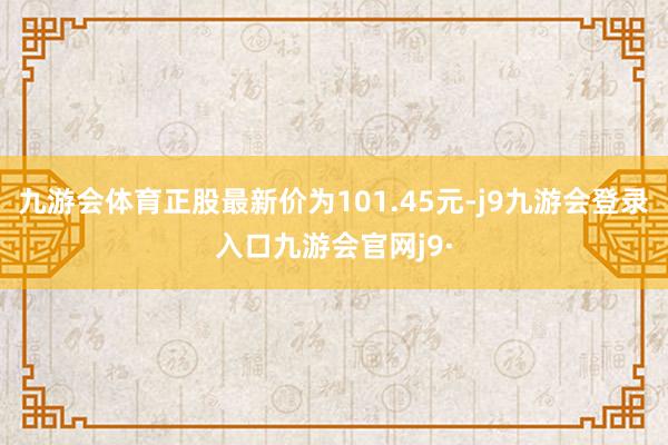 九游会体育正股最新价为101.45元-j9九游会登录入口九游会官网j9·