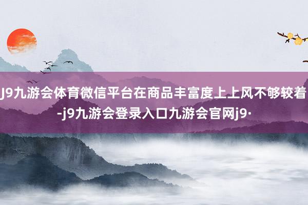 J9九游会体育微信平台在商品丰富度上上风不够较着-j9九游会登录入口九游会官网j9·