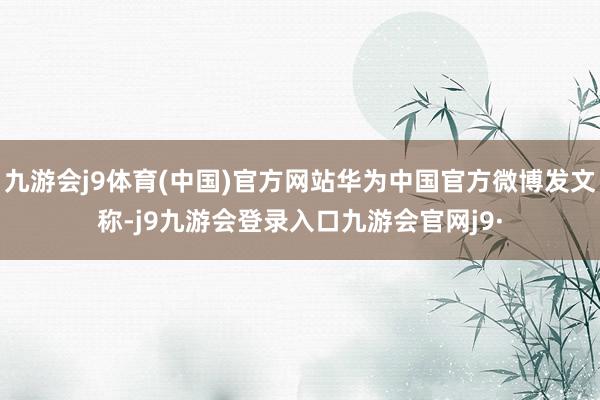 九游会j9体育(中国)官方网站华为中国官方微博发文称-j9九游会登录入口九游会官网j9·
