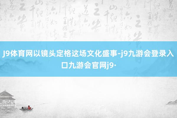 J9体育网以镜头定格这场文化盛事-j9九游会登录入口九游会官网j9·