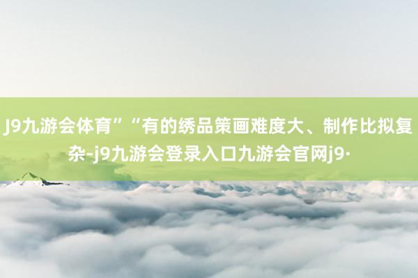 J9九游会体育”“有的绣品策画难度大、制作比拟复杂-j9九游会登录入口九游会官网j9·