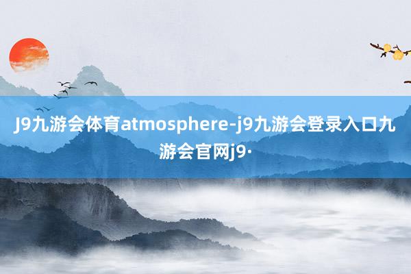 J9九游会体育atmosphere-j9九游会登录入口九游会官网j9·
